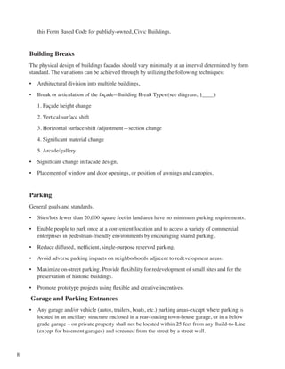8
this Form Based Code for publicly-owned, Civic Buildings.
Building Breaks
The physical design of buildings facades should vary minimally at an interval determined by form
standard. The variations can be achieved through by utilizing the following techniques:
•	 Architectural division into multiple buildings,
•	 Break or articulation of the façade--Building Break Types (see diagram, §____)
	 1. Façade height change
	 2. Vertical surface shift
	 3. Horizontal surface shift /adjustment—section change
	 4. Significant material change
	 5. Arcade/gallery
•	 Significant change in facade design,
•	 Placement of window and door openings, or position of awnings and canopies.
Parking
General goals and standards.
•	 Sites/lots fewer than 20,000 square feet in land area have no minimum parking requirements.
•	 Enable people to park once at a convenient location and to access a variety of commercial
enterprises in pedestrian-friendly environments by encouraging shared parking.
•	 Reduce diffused, inefficient, single-purpose reserved parking.
•	 Avoid adverse parking impacts on neighborhoods adjacent to redevelopment areas.
•	 Maximize on-street parking. Provide flexibility for redevelopment of small sites and for the
preservation of historic buildings.
•	 Promote prototype projects using flexible and creative incentives.
Garage and Parking Entrances
•	 Any garage and/or vehicle (autos, trailers, boats, etc.) parking areas-except where parking is
located in an ancillary structure enclosed in a rear-loading town-house garage, or in a below
grade garage – on private property shall not be located within 25 feet from any Build-to-Line
(except for basement garages) and screened from the street by a street wall.
 