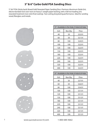 www.quickabrasives10.com 1-800-680-46621
5”& 6”Carbo Gold PSA Sanding Discs
5" & 6”PSA (Sticky back) Boxed Gold Stearated Paper Sanding Discs.Premium Aluminum Oxide Grit,
electro-bonded resin over resin on heavy C-weight paper backing,with a full non-loading zinc
stearated treatment (non-stick final coating). Fast cutting,long lasting performance. Ideal for sanding
wood,fiberglass and metals.
5”- Available in No Hole,5 Hole & 8 Hole
Grit
40
60
80
100
120
150
180
220
240
320
400
Box Qty
50
50
100
100
100
100
100
100
100
100
100
Price
$22.91
$21.91
$24.91
$22.91
$22.91
$22.91
$22.91
$22.91
$22.91
$22.91
$22.91
6”- Available in No Hole,6 Hole & 8 Hole
Grit
40
60
80
100
120
150
180
220
240
320
400
Box Qty
50
50
100
100
100
100
100
100
100
100
100
Price
$27.91
$26.91
$34.91
$31.91
$31.91
$31.91
$31.91
$31.91
$31.91
$31.91
$31.91
 