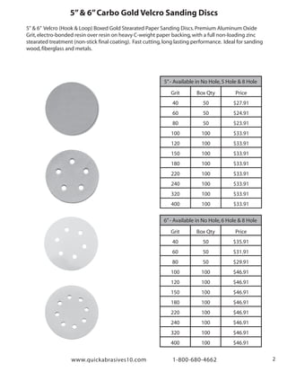 www.quickabrasives10.com 1-800-680-4662 2
5”& 6”Carbo Gold Velcro Sanding Discs
5" & 6” Velcro (Hook & Loop) Boxed Gold Stearated Paper Sanding Discs.Premium Aluminum Oxide
Grit,electro-bonded resin over resin on heavy C-weight paper backing,with a full non-loading zinc
stearated treatment (non-stick final coating). Fast cutting,long lasting performance. Ideal for sanding
wood,fiberglass and metals.
5”- Available in No Hole,5 Hole & 8 Hole
Grit
40
60
80
100
120
150
180
220
240
320
400
Box Qty
50
50
50
100
100
100
100
100
100
100
100
Price
$27.91
$24.91
$23.91
$33.91
$33.91
$33.91
$33.91
$33.91
$33.91
$33.91
$33.91
6”- Available in No Hole,6 Hole & 8 Hole
Grit
40
60
80
100
120
150
180
220
240
320
400
Box Qty
50
50
50
100
100
100
100
100
100
100
100
Price
$35.91
$31.91
$29.91
$46.91
$46.91
$46.91
$46.91
$46.91
$46.91
$46.91
$46.91
 