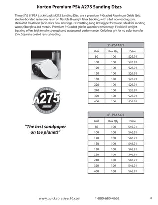 www.quickabrasives10.com 1-800-680-4662 4
Norton Premium PSA A275 Sanding Discs
5”- PSA A275
Grit
80
100
120
150
180
220
240
320
400
Box Qty
100
100
100
100
100
100
100
100
100
Price
$29.91
$26.91
$26.91
$26.91
$26.91
$26.91
$26.91
$26.91
$26.91
6”- PSA A275
Grit
80
100
120
150
180
220
240
320
400
Box Qty
100
100
100
100
100
100
100
100
100
Price
$49.91
$46.91
$46.91
$46.91
$46.91
$46.91
$46.91
$46.91
$46.91
These 5”& 6" PSA (sticky back) A275 Sanding Discs are a premium P-Graded Aluminum Oxide Grit,
electro-bonded resin over resin on flexible B-weight latex backing,with a full non-loading zinc
stearated treatment (non-stick final coating). Fast cutting,long lasting performance. Ideal for sanding
wood,fiberglass and metals. Premium P-Graded grit for superior consistency. Flexible B-weight
backing offers high tensile strength and waterproof performance. Colorless grit for no color transfer
Zinc Stearate coated resists loading.
“The best sandpaper
on the planet!”
 