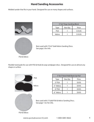 www.quickabrasives10.com 1-800-680-4662 6
Best used with 5”& 6”Gold Velcro Sanding Discs.
See page 2 for info.
Best used with 5”Gold PSA & Velcro Sanding Discs.
See page 1 & 2 for info.
PSA & Velcro
Hand Sanding Accessories
5”& 6”Ergo Sanding Block
Type
PSA
Velcro
Box Qty
1
1
Price
$19.95
$19.95
5”& 6”Hand Held Back-Up Pad
Type
5”PSA
5” Velcro
6”PSA
6” Velcro
Box Qty
1
1
1
1
Price
$9.95
$9.95
$9.95
$9.95
PSA & Velcro
PSA
Velcro
Molded sander that fits in your hand. Designed for use on many shapes and surfaces.
Flexible hand pads for use with PSA & Hook & Loop sandpaper discs. Designed for use on almost any
shape or surface.
 