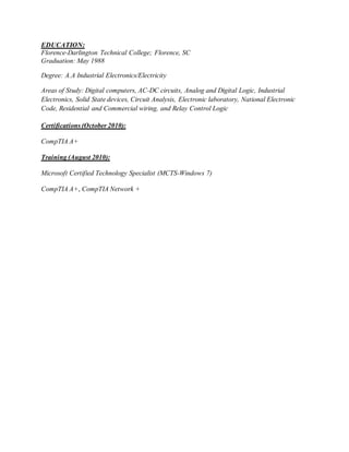 EDUCATION:
Florence-Darlington Technical College; Florence, SC
Graduation: May 1988
Degree: A.A Industrial Electronics/Electricity
Areas of Study: Digital computers, AC-DC circuits, Analog and Digital Logic, Industrial
Electronics, Solid State devices, Circuit Analysis, Electronic laboratory, National Electronic
Code, Residential and Commercial wiring, and Relay Control Logic
Certifications (October 2010):
CompTIA A+
Training (August 2010):
Microsoft Certified Technology Specialist (MCTS-Windows 7)
CompTIA A+, CompTIA Network +
 
