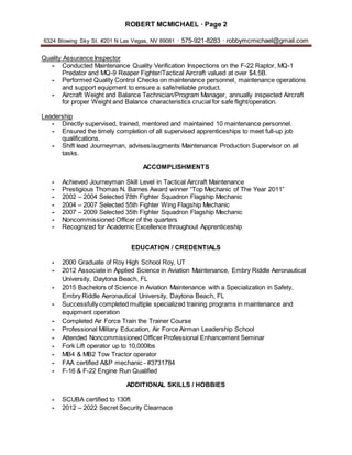 ROBERT MCMICHAEL · Page 2
6324 Blowing Sky St. #201 N Las Vegas, NV 89081 · 575-921-8283 · robbymcmichael@gmail.com
Quality Assurance Inspector
- Conducted Maintenance Quality Verification Inspections on the F-22 Raptor, MQ-1
Predator and MQ-9 Reaper Fighter/Tactical Aircraft valued at over $4.5B.
- Performed Quality Control Checks on maintenance personnel, maintenance operations
and support equipment to ensure a safe/reliable product.
- Aircraft Weight and Balance Technician/Program Manager, annually inspected Aircraft
for proper Weight and Balance characteristics crucial for safe flight/operation.
Leadership
- Directly supervised, trained, mentored and maintained 10 maintenance personnel.
- Ensured the timely completion of all supervised apprenticeships to meet full-up job
qualifications.
- Shift lead Journeyman, advises/augments Maintenance Production Supervisor on all
tasks.
ACCOMPLISHMENTS
- Achieved Journeyman Skill Level in Tactical Aircraft Maintenance
- Prestigious Thomas N. Barnes Award winner “Top Mechanic of The Year 2011”
- 2002 – 2004 Selected 78th Fighter Squadron Flagship Mechanic
- 2004 – 2007 Selected 55th Fighter Wing Flagship Mechanic
- 2007 – 2009 Selected 35th Fighter Squadron Flagship Mechanic
- Noncommissioned Officer of the quarters
- Recognized for Academic Excellence throughout Apprenticeship
EDUCATION / CREDENTIALS
- 2000 Graduate of Roy High School Roy, UT
- 2012 Associate in Applied Science in Aviation Maintenance, Embry Riddle Aeronautical
University, Daytona Beach, FL
- 2015 Bachelors of Science in Aviation Maintenance with a Specialization in Safety,
Embry Riddle Aeronautical University, Daytona Beach, FL
- Successfully completed multiple specialized training programs in maintenance and
equipment operation
- Completed Air Force Train the Trainer Course
- Professional Military Education, Air Force Airman Leadership School
- Attended Noncommissioned Officer Professional Enhancement Seminar
- Fork Lift operator up to 10,000lbs
- MB4 & MB2 Tow Tractor operator
- FAA certified A&P mechanic - #3731784
- F-16 & F-22 Engine Run Qualified
ADDITIONAL SKILLS / HOBBIES
- SCUBA certified to 130ft
- 2012 – 2022 Secret Security Clearnace
 