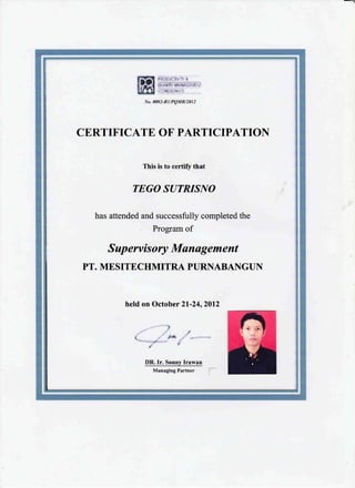 CE,RTIFICATE OF PARTICIPATION
This is to certiff that
TEGO SUTRISIYO
has attended and successfully completed the
Program of
S up ervis ory Munagement
PT. ME SITECIIMITRA PURNABANGUN
held on October 2l-24,2012
) ,
-i
I
DR.Ir. Sonny Irawan
Managing Partner
 