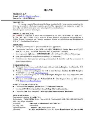 RESUME
MALLESH. Y. V
E-mail: mallesh.vibhuti@gmail.com
Contact No. : +91-8971532303
OBJECTIVES:-
To become a successful professional by being associated with a progressive organization, this
helps me to contribute effectively towards the growth of the organization and enables me to apply my
knowledge and skills to cater to the latest technological needs and challenges.
I am also open to learn new technologies.
EXPERIENCE HIGHLIGHTS:-
5+ Years of IT experience in design and development in ASP.NET, WINFORMS, C#.NET, WPF,
MVVM, SQL SERVER,MVC,JQuery,Javascript, Crystal Report 9, development with proficiency in
Coding, Testing, Deployment and Customer interaction. Worked on Agile Process and Knowledge on
Web API’s AngularJS and Java Script.
STRENGTHS:-
• Developing commercial .NET products and Web based applications.
• Programming knowledge of C#. NET, ASP.NET, WINFORMS, Design Patterns,ADO.NET,
WPF, MVVM, XML, Java Script, AngularJS, MVC, JQuery,SOLID Principles.
• Good exposure to SQL Server 2005/2008/2012/2014, Crystal Report 9 and Scrum Methodology.
• Good team member with strong initiative and ability to learn quickly.
• Client interaction for requirement gathering, system analysis & feasibility study for development of
the software application
WORK EXPERIENCE:-
1) Working as Senior Systems Analyst for Sonata Software Limited, Bangalore from September 2015
to Till Date. http://sonata-software.com/
2) Worked as Senior Software Engineer for Tech In-Gene Business Solutions Pvt Ltd, Bangalore
from Oct 2012 to July 2015. http://techingene.com/
3) Worked as Software Engineer for Axiom Technologies, Bangalore from June 2011 to Oct 2012.
http://www.axiomtech.in
4) Worked as Software Developer for WelkinSoftTech Pvt Ltd, Bangalore from Oct 2010 to June
2011. http://www.welkinsofttech.com
EDUCATIONAL QAULIFICATION:-
• Completed B.E (Computer Science) from VTU Belgaum, Karnataka.
• Completed PUC II from Karnataka Science College Dharwad, Karnataka.
• Completed SSLC from Karnataka University Public School Dharwad, Karnataka
TECHNICAL SKILLS:-
Programming Language :C#.NET,C,C++
Technologies :WINFORMS, Design Patterns,SOLID Principles, ASP.NET, ADO.NET,WPF,MVVM,
XML, Java Script, AngularJS.
Framework : Microsoft.NET Framework 3.5/4.0/4.5,BDD
3rd Party Tools : Infragistics.
Operating Systems : Windows 7/8,Windows Server 2003
Databases : MS SQL Server2008/2005/2012, MS Access, Knowledge on SQL Server 2014
 