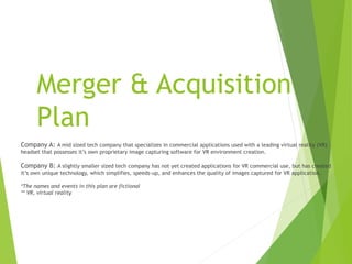 Merger & Acquisition
Plan
Company A: A mid sized tech company that specializes in commercial applications used with a leading virtual reality (VR)
headset that possesses it’s own proprietary image capturing software for VR environment creation.
Company B: A slightly smaller sized tech company has not yet created applications for VR commercial use, but has created
it’s own unique technology, which simplifies, speeds-up, and enhances the quality of images captured for VR application.
*The names and events in this plan are fictional
** VR, virtual reality
 