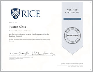 APRIL 03, 2015
Justin Chia
An Introduction to Interactive Programming in
Python (Part 1)
a 5 week online non-credit course authorized by Rice University and offered through
Coursera
has successfully completed with distinction
Joe Warren, Scott Rixner, John Greiner, and Stephen Wong
Department of Computer Science
Rice University
Verify at coursera.org/verify/GHF725HU39
Coursera has confirmed the identity of this individual and
their participation in the course.
 
