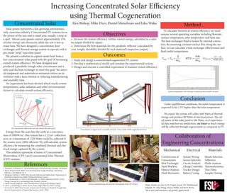 Increasing Concentrated Solar Efficiency
using Thermal Cogeneration
	 Solar power represents a fast-growing, environmen-
tally conscious industry. Concentrated PV systems focus
the power of the sun onto a small area, usually a strip or
a spot. Silicon solar panels convert approximately 15%
of solar energy into electricity, while the rest is lost as
waste heat. We have designed a concentrator, heat
exchanger and thermal storage system to operate with a
pre-made “strip” type solar panel.
	 We present a solution to capture waste heat from a
low concentration solar panel with the goal of increasing
overall system efficiency. We have designed and
produced a parabolic trough solar concentrator and a
tube-and-fin heat exchanger to meet this goal. We select-
ed equipment and materials to maximize return on in-
vestment with a keen interest in reducing manufacturing
and assembly time.
	 An experiment has been devised which tracks system
temperatures, solar radiation and other environmental
factors to calculate overall system efficiency.
•	 Increase the system efficiency (utilize wasted energy, calculated as a ratio
by output divided by input)
•	 Determine the best materials for the parabolic reflector (calculated by
cost, weight, durability divided by each material’s respective output)
	 Energy from the suns hits the earth at a concentra-
tion of 1000W/m2
.Our system has a 1.32 m2
collection
area, so a maximum of 1320 Watts could be collected if
the system were 100% efficient. We will calculate system
efficiency by measuring the combined thermal and elec-
trical energy captured by the system,
	 This solution represents a fusion of Concentrated
Photovoltaic (CPV) and Concentrated Solar Thermal
(CST) systems.
Mechanical
Construction of
Concentrator
Heat Exchanger
Panel Brackets
Optical Analysis
Fluid Mechanics
Electrical
System Wiring
Sensor Selection
Circuit Analysis
Charge Controller
Tracker Design
Battery Config.
Materials
Metals Selection
Adhesives
Fluids Analysis
Thermodynamics
Thin Films
Samples Testing
Alex Bishop, Mike Durr, Daniel Meiselman and Liku WakaConcentrated Solar
The concentrator reflects the sun’s rays toward the solar panel
Collaboration of
Engineering Concentrations
Objectives
1.	Study and design a concentrated cogenerated PV system.
2.	Develop a mathematical model and simulate the experimental system.
3.	Design and execute a controlled experiment to measure system efficiency.
Concentrator is supported by a portable structure. Lower render details angle selection lever
Various manufacturing and assembly photographs from CPV project
Many thanks are due to Dr. Orguz Soysal, Dr. Mohammed
Eltayeb, Dr. Julie Wang, Duane Miller and Steve Bevin.  
Their time and assistance are greatly appreciated.
Method
	 To calculate theoretical system efficiency, we must
assume several operating variables including flowrate,
surface temperature, inlet temperature and heat rate.
The heat exchanger fluid is heated by internal convec-
tion. By assuming constant surface flux along the sur-
face, we can calculate a heat exchanger effectiveness and
fluid outlet temperature.
References
1.	Incropera, F. & Dewitt, D. (2012)Fundamentals of Heat and Mass Transfer. 7th Edition.
2.	Burns & McDonnell (2009). Concentrating Solar Trough Modeling: Calculating
Efficiency. TECHBriefs, No. 4.
3.	Kalogirou, Soteris A. (2004) Solar thermal collectors and applications, Department of
Mechanical Engineering, Higher Technical Institute, Cyprus
4.	Li, L., Kecskemetly, A., Arif, A., & Dubowsky , S. (2010). Optimized Bonds: A New
Design Concept for Concentrating Solar Parabolic Mirrors.
5.	Meyer-Arendt, Jurgen R. (1995) Introduction to Classical and Modern Optics.
6.	Alves, L. and Boling, N. (2010). Novus Today. High-Efficiency Solar Coatings.
7.	Forristall, R. (2003) Heat Transfer Analysis and Modeling of a Parabolic Trough Solar
Receiver Implemented in Engineering Equation Solver. NREL
Conclusion
	 Under equillibrium conditions, the outlet temperature is
expected to be 1.3°C higher than the inlet temperature.
	
	 We expect the system will collect 660 Watts of thermal
energy and produce 80 Watts of electrical power. The rat-
ed power of the solar panel is 106 Watts, so if experimen-
tal data matches our predictions, six times as much energy
will be collected through cogeneration as compared to PV.
Outcomes
System temperatures will converge in log decay, then steadily increase
 
