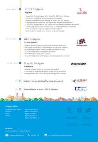 UI/UX Designer 
• Responsible for mobile apps UI/UX design for iOS/Android platform 
• Design CMS Front End to be intergrated with mobile app 
• Working closely with Account Manager on project and cost planning 
• Prepare project proposals and mockup designs to be reviewed by clients 
• Collation of design materials into presentable formats for client review & approval 
• Create design technical documentations to be used as Developer’s references 
• Assist development team during the development phase 
• Generate weekly reports to be reviewed by general manager 
Web Designer 
ITS management 
• Creating website for marketing campaign and online promotion 
• html design for marketing correspondence such as email handlers 
• Designed a vast array of promotional website banners in flash 
• Generated artwork on a weekly basis for review 
• Revised designs to meet client approval 
• Required collaboration with designers, directors and production team 
Graphic Designer 
Intermedia 
• Working on layout design for magazines and websites 
• Contributed to design for ideas and concept to align with briefs 
• Keeping abreast with current design technologies and strategies 
Bachelor's Degree, Marketing/Marketing Management 
Advance Diploma in Screen - CG / 3D Animation 
Software Skills 
BohemianCoding Sketch 
Balsamiq 
Pixate 
InVision 
Adobe Photoshop CC 
Adobe Illustrator CC 
Adobe InDesign CC 
Adobe Premiere CC 
Adobe After Effects CC 
Referees 
Please contact me for a list of referees 
http://au.linkedin.com/pub/huey-le/ 
AppLabs 
modology@gmail.com 0452 597 979 
