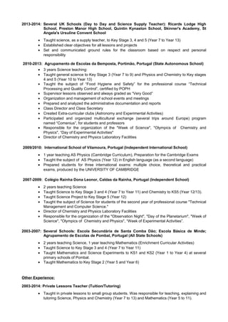 2013-2014: Several UK Schools (Day to Day and Science Supply Teacher): Ricards Lodge High
School, Preston Manor High School, Quintin Kynaston School, Skinner's Academy, St
Angela's Ursuline Convent School
• Taught science, as a supply teacher, to Key Stage 3, 4 and 5 (Year 7 to Year 13)
• Established clear objectives for all lessons and projects
• Set and communicated ground rules for the classroom based on respect and personal
responsibility
2010-2013: Agrupamento de Escolas da Bemposta, Portimão, Portugal (State Autonomous School)
• 3 years Science teaching:
• Taught general science to Key Stage 3 (Year 7 to 9) and Physics and Chemistry to Key stages
4 and 5 (Year 10 to Year 13)
• Taught the subject of “Food Hygiene and Safety” for the professional course “Technical
Processing and Quality Control”, certified by POPH
• Supervisor lessons observed and always graded as “Very Good”
• Organization and management of school events and meetings
• Prepared and analyzed the administrative documentation and reports
• Class Director and Class Secretary
• Created Extra-curricular clubs (Astronomy and Experimental Activities)
• Participated and organized multicultural exchange (several trips around Europe) program
named “Comenius”, for students and professors
• Responsible for the organization of the "Week of Science", "Olympics of Chemistry and
Physics", “Day of Experimental Activities"
• Director of Chemistry and Physics Laboratory Facilities
2009/2010: International School of Vilamoura, Portugal (Independent International School)
• 1 year teaching AS Physics (Cambridge Curriculum), Preparation for the Cambridge Exams
• Taught the subject of AS Physics (Year 12) in English language (as a second language)
• Prepared students for three international exams: multiple choice, theoretical and practical
exams, produced by the UNIVERSITY OF CAMBRIDGE
2007-2009: Colégio Raínha Dona Leonor, Caldas da Rainha, Portugal (Independent School)
• 2 years teaching Science
• Taught Science to Key Stage 3 and 4 (Year 7 to Year 11) and Chemistry to KS5 (Year 12/13).
• Taught Science Project to Key Stage 5 (Year 12)
• Taught the subject of Science for students of the second year of professional course "Technical
Management and Computer Science."
• Director of Chemistry and Physics Laboratory Facilities
• Responsible for the organization of the "Observation Night", "Day of the Planetarium", "Week of
Science", "Olympics of Chemistry and Physics", “Week of Experimental Activities”.
2003-2007: Several Schools: Escola Secundária de Santa Comba Dão; Escola Básica de Minde;
Agrupamento de Escolas de Pombal, Portugal (All State Schools)
• 2 years teaching Science, 1 year teaching Mathematics (Enrichment Curricular Activities)
• Taught Science to Key Stage 3 and 4 (Year 7 to Year 11)
• Taught Mathematics and Science Experiments to KS1 and KS2 (Year 1 to Year 4) at several
primary schools of Pombal.
• Taught Mathematics to Key Stage 2 (Year 5 and Year 6)
Other Experience:
2003-2014: Private Lessons Teacher (Tuition/Tutoring)
• Taught in private lessons to small group students. Was responsible for teaching, explaining and
tutoring Science, Physics and Chemistry (Year 7 to 13) and Mathematics (Year 5 to 11).
 