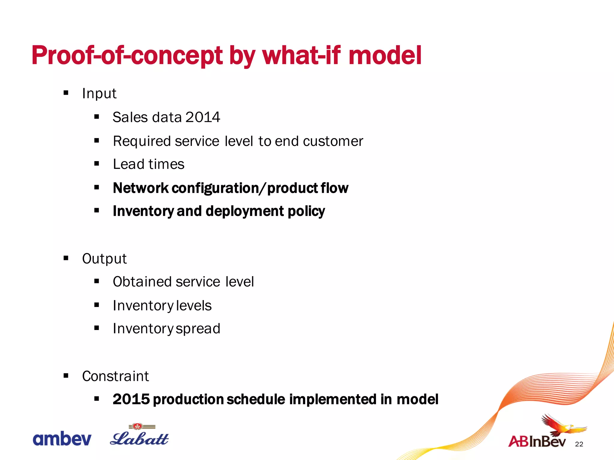 22
§ Input
§ Sales data 2014
§ Required service level to end customer
§ Lead times
§ Network configuration/product flow
§ Inventory and deployment policy
§ Output
§ Obtained service level
§ Inventorylevels
§ Inventoryspread
§ Constraint
§ 2015 production schedule implemented in model
Proof-of-concept by what-if model
 