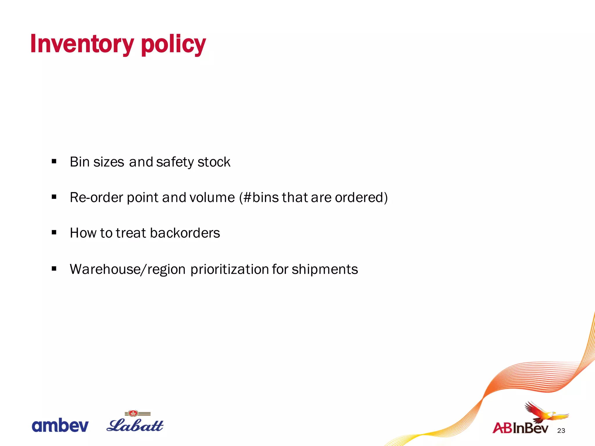 Inventory policy
23
§ Bin sizes and safety stock
§ Re-order point and volume (#bins that are ordered)
§ How to treat backorders
§ Warehouse/region prioritization for shipments
 