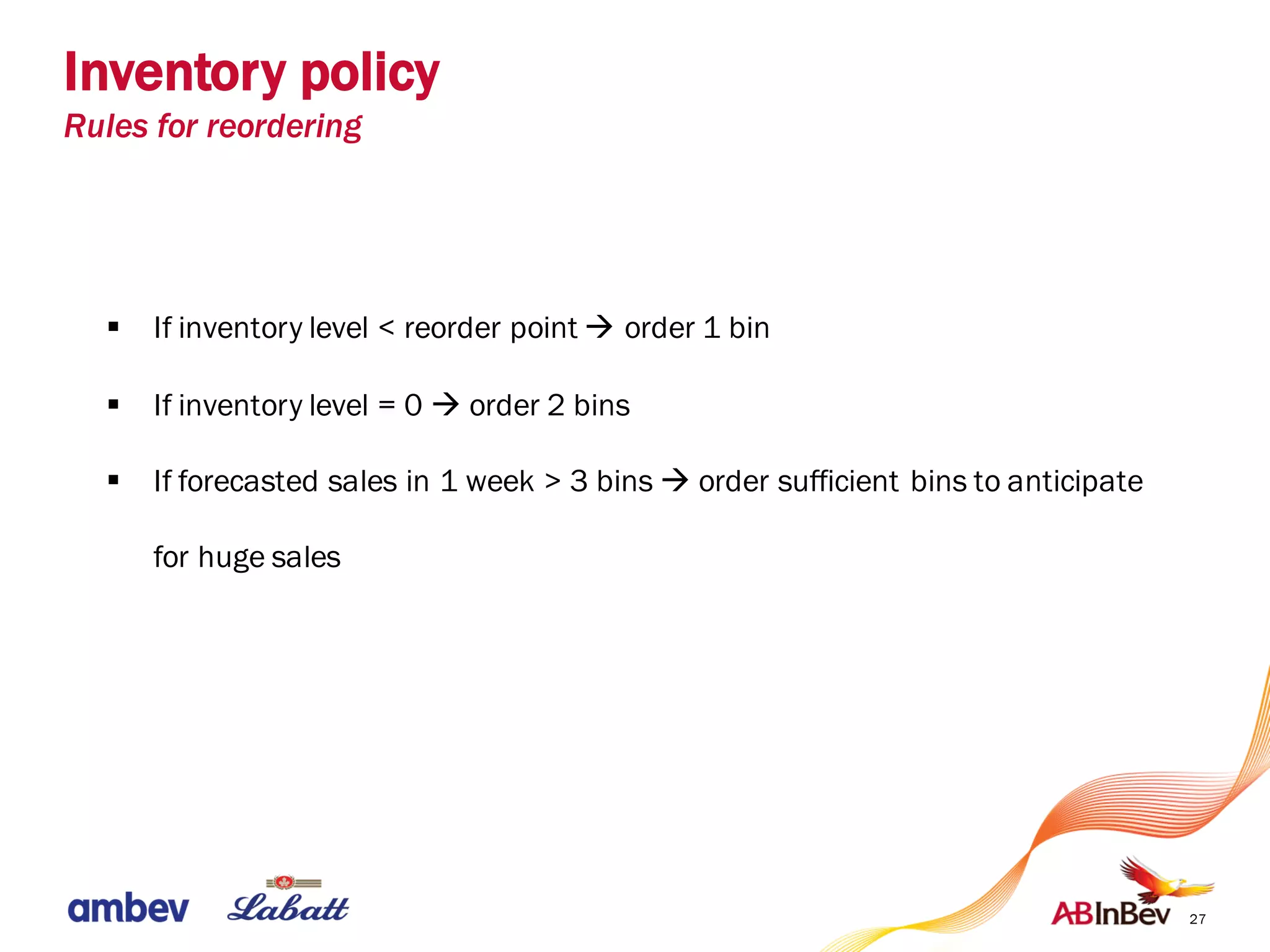 27
§ If inventory level < reorder point à order 1 bin
§ If inventory level = 0 à order 2 bins
§ If forecasted sales in 1 week > 3 bins à order sufficient bins to anticipate
for huge sales
Inventory policy
Rules for reordering
 