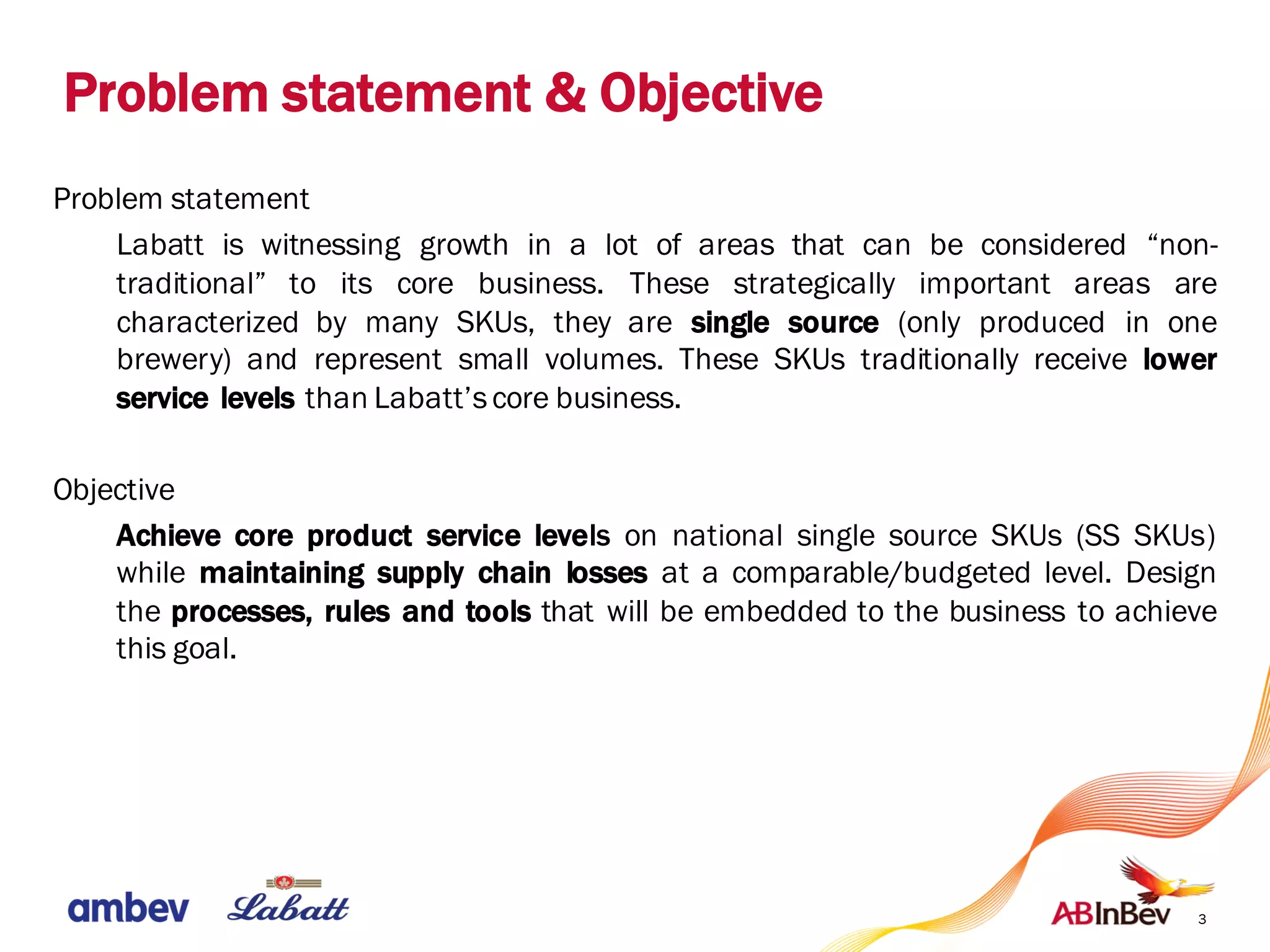 Problem statement & Objective
3
Problem statement
Labatt is witnessing growth in a lot of areas that can be considered “non-
traditional” to its core business. These strategically important areas are
characterized by many SKUs, they are single source (only produced in one
brewery) and represent small volumes. These SKUs traditionally receive lower
service levels than Labatt’score business.
Objective
Achieve core product service levels on national single source SKUs (SS SKUs)
while maintaining supply chain losses at a comparable/budgeted level. Design
the processes, rules and tools that will be embedded to the business to achieve
this goal.
 