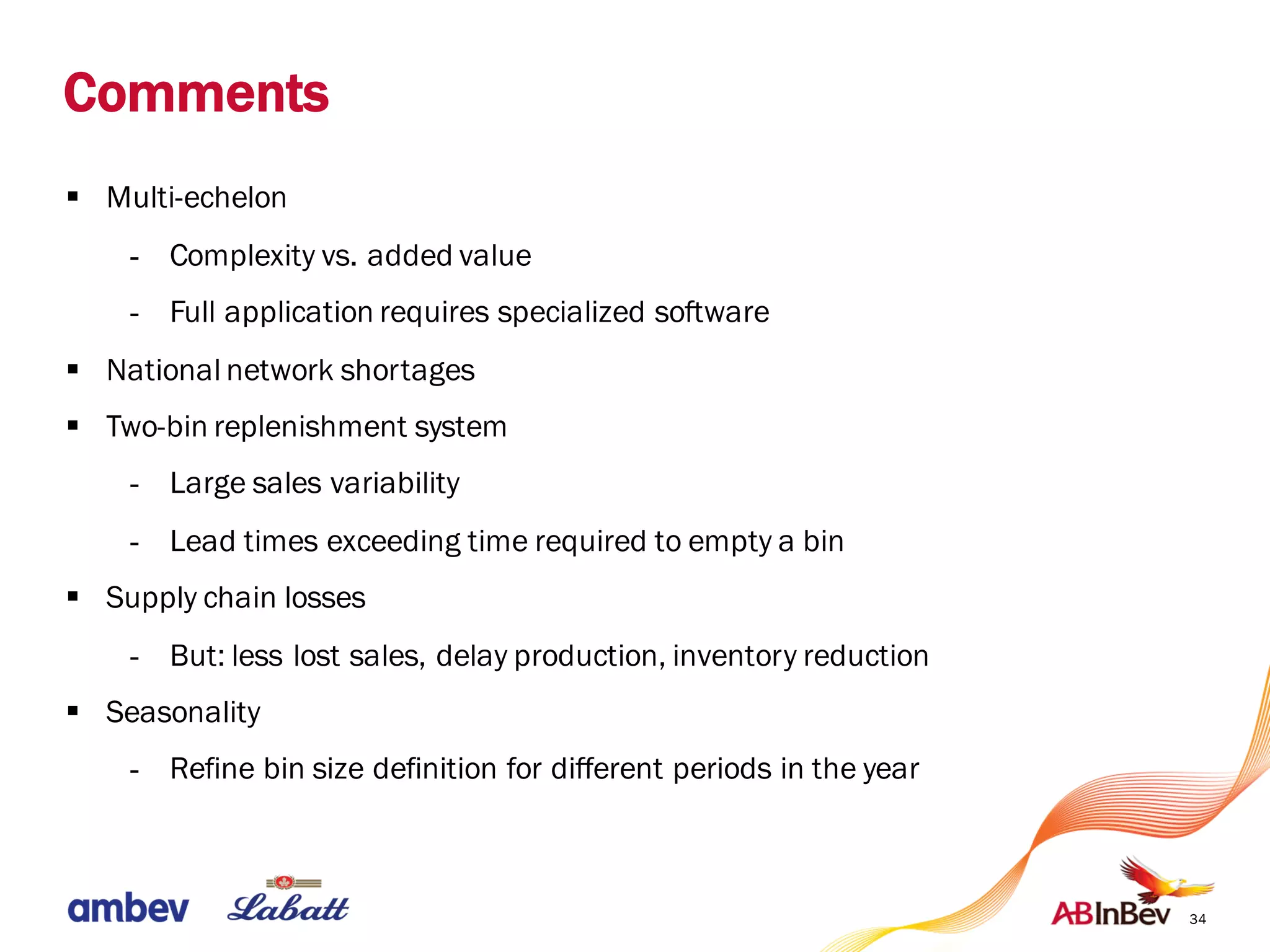 34
Comments
§ Multi-echelon
- Complexity vs. added value
- Full application requires specialized software
§ National network shortages
§ Two-bin replenishment system
- Large sales variability
- Lead times exceeding time required to empty a bin
§ Supply chain losses
- But: less lost sales, delay production, inventory reduction
§ Seasonality
- Refine bin size definition for different periods in the year
 