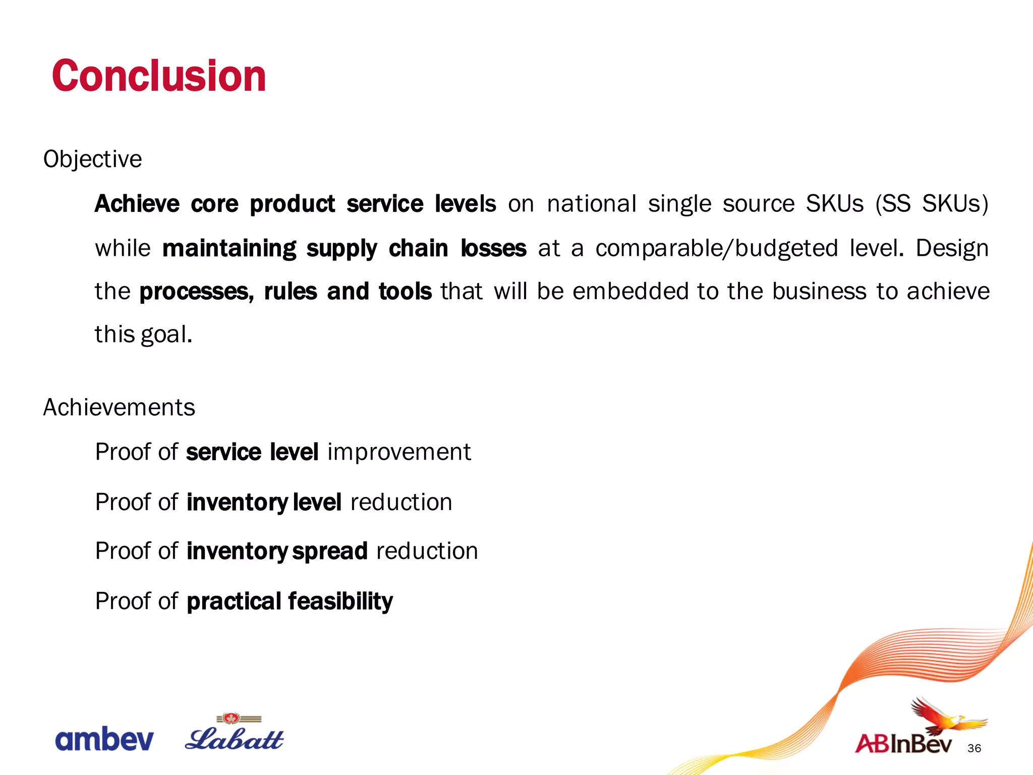 Conclusion
36
Objective
Achieve core product service levels on national single source SKUs (SS SKUs)
while maintaining supply chain losses at a comparable/budgeted level. Design
the processes, rules and tools that will be embedded to the business to achieve
this goal.
Achievements
Proof of service level improvement
Proof of inventory level reduction
Proof of inventory spread reduction
Proof of practical feasibility
 