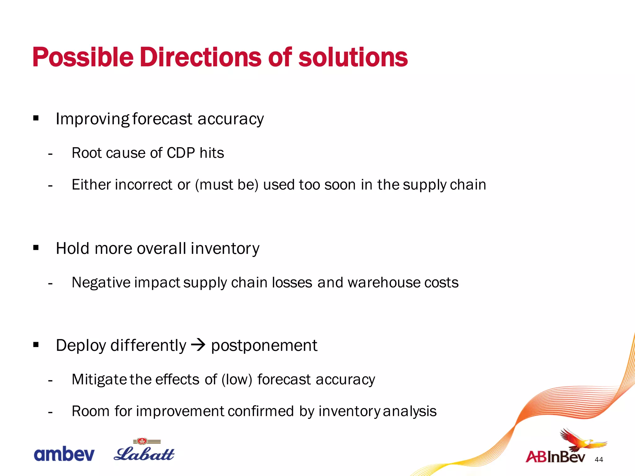 Possible Directions of solutions
§ Improving forecast accuracy
- Root cause of CDP hits
- Either incorrect or (must be) used too soon in the supply chain
§ Hold more overall inventory
- Negative impact supply chain losses and warehouse costs
§ Deploy differently à postponement
- Mitigatethe effects of (low) forecast accuracy
- Room for improvement confirmed by inventoryanalysis
44
 