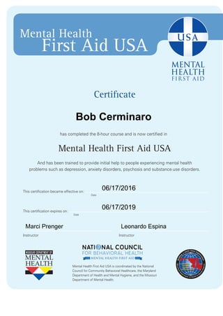 Certificate
has completed the 8-hour course and is now certified in
Mental Health First Aid USA
And has been trained to provide initial help to people experiencing mental health
problems such as depression, anxiety disorders, psychosis and substance use disorders.
Mental Health First Aid USA is coordinated by the National
Council for Community Behavioral Healthcare, the Maryland
Department of Health and Mental Hygiene, and the Missouri
Department of Mental Health.
Mental Health
First Aid USA
Date
Date
InstructorInstructor
This certification expires on:
This certification became effective on:
Bob Cerminaro
06/17/2016
06/17/2019
Marci Prenger Leonardo Espina
 