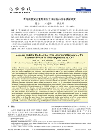 Article
* E-mail: ssliuhl@263.net
Received March 27, 2013; published May 2, 2013.
Supporting information for this article is available free of charge via the Internet at http://sioc-journal.cn.
Project supported by the National Natural Science Foundation of China (Nos. 21177097, 20977065) and Specialized Research Fund for the Doctoral Program
of Higher Education (20120072110052).
(Nos. 21177097, 20977065) (No. 20120072110052) .
Acta Chim. Sinica 2013, 71, 1035—1040 © 2013 Shanghai Institute of Organic Chemistry, Chinese Academy of Sciences http://sioc-journal.cn 1035
*
( 200092)
.
. (Vibrio qinghaiensis sp.-Q67, Q67)
, . ,
, Q67 .
Q67 . , Q67 , /
, / . /
. Q67 ,
.
; ; ; ;
Chen, Fu Liu, Shushen* Duan, Xintian
(Key Laboratory of Yangtze River Water Environment, Ministry of Education, College of Environmental Science and
Engineering, Tongji University, Shanghai 200092)
Abstract Bioluminescence technique derived from the luciferase-based catalization reactions has been widely used in
chemistry, biological assay and environmental science. The three-dimensional crystal structures of luciferase proteins in some
firefly and luminescent bacteria were elucidated. Vibrio qinghaiensis sp.-Q67 (Q67), one of freshwater luminescent bacteria
which was extracted from Gymnocypris przewalskii in Qinghai lake, has been used in biological assay and toxicity evaluation
of many chemicals. However, the crystal structure of the luciferase (the most important catalyzer to bioluminescent) in Q67 is
still not established, which hinders the process of the study on the molecular mechanism of toxicities of chemicals to Q67. In
this study, the three dimensional structure of bacterial luciferase in Q67 was constructed by using the heterodimeric homol-
ogy modeling combined with the molecular dynamics simulation which were performed with explicit TIP3P water. The
simulation system was equilibrated at 4 ns, and was prolonged for another 4 ns for extracting the equilibrium trajectories at
the 8th ns. The stability of the system was monitored through the convergences of energy, temperature, and global root mean
square deviation (RMSD). The ptraj modules in the AMBER software were used to analyze hydrogen bond occupancy be-
tween and subunit. And then, the molecular mechanics generalized born surface area method was applied to identify
critical amino acids of the and subunits that interact with each other during the native heterotetrameric structure forma-
tion. It was shown that the luciferase in Q67 is a heterdimer including two polypeptide subunits ( and ) and the stabilization
of this heterodimer was mainly determined by the van der waals force. The specificity of association is realized by hydrogen
bonds formed between subunits. However, the electrostatic interaction from the net charge on and subunit is unfavorable
to the stability of the dimer. The active sites of flavin mononucleotide binding to the luciferase in Q67 are located in the ac-
tive pocket of subunit. The subunit is helpful to keep the structural stability of the active sites on the subunit.
Keywords heterodimer; luciferase; homology modeling; freshwater luminescent bacteria; molecular dynamics
1
[1]
. (luciferin)
(aliphatic aldehyde) .
(luciferase assay) .
,
(bioluminescence).
 