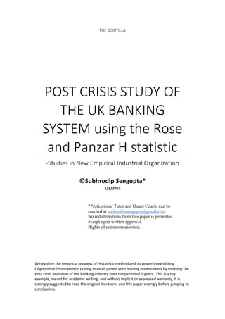 THE SCINTILLA
POST CRISIS STUDY OF
THE UK BANKING
SYSTEM using the Rose
and Panzar H statistic
-Studies in New Empirical Industrial Organization
©Subhrodip Sengupta*
1/1/2015
We explore the empirical prowess of H statistic method and its power in exhibiting
Oligopolistic/monopolistic pricing in small panels with missing observations by studying the
Post crisis evolution of the banking industry over the period of 7 years. This is a toy
example, meant for academic writing, and with no implicit or expressed warranty. It is
strongly suggested to read the original literature, and this paper strongly before jumping to
conclusions.
*Professional Tutor and Quant Coach, can be
reached at subhrodipsengupta@gmail.com
No redistributions from this paper is permitted
except upon written approval.
Rights of commons asserted.
 