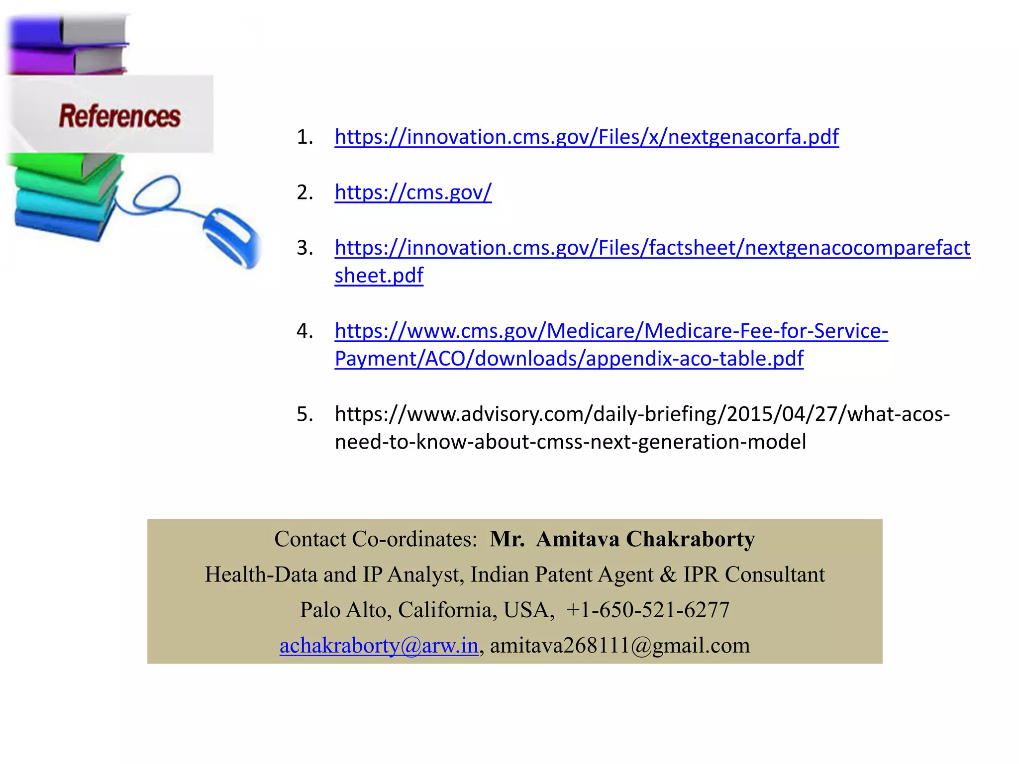 1. https://innovation.cms.gov/Files/x/nextgenacorfa.pdf
2. https://cms.gov/
3. https://innovation.cms.gov/Files/factsheet/nextgenacocomparefact
sheet.pdf
4. https://www.cms.gov/Medicare/Medicare-Fee-for-Service-
Payment/ACO/downloads/appendix-aco-table.pdf
5. https://www.advisory.com/daily-briefing/2015/04/27/what-acos-
need-to-know-about-cmss-next-generation-model
Contact Co-ordinates: Mr. Amitava Chakraborty
Health-Data and IP Analyst, Indian Patent Agent & IPR Consultant
Palo Alto, California, USA, +1-650-521-6277
achakraborty@arw.in, amitava268111@gmail.com
 