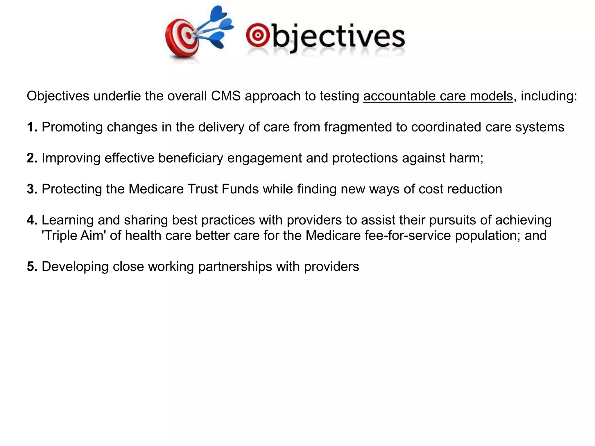 Objectives underlie the overall CMS approach to testing accountable care models, including:
1. Promoting changes in the delivery of care from fragmented to coordinated care systems
2. Improving effective beneficiary engagement and protections against harm;
3. Protecting the Medicare Trust Funds while finding new ways of cost reduction
4. Learning and sharing best practices with providers to assist their pursuits of achieving
'Triple Aim' of health care better care for the Medicare fee-for-service population; and
5. Developing close working partnerships with providers
 