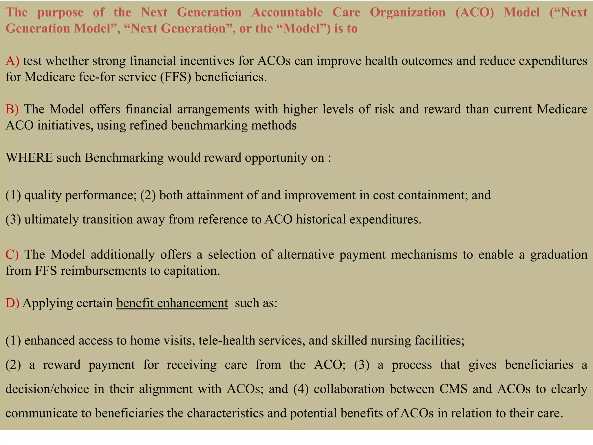 The purpose of the Next Generation Accountable Care Organization (ACO) Model (“Next
Generation Model”, “Next Generation”, or the “Model”) is to
A) test whether strong financial incentives for ACOs can improve health outcomes and reduce expenditures
for Medicare fee-for service (FFS) beneficiaries.
B) The Model offers financial arrangements with higher levels of risk and reward than current Medicare
ACO initiatives, using refined benchmarking methods
WHERE such Benchmarking would reward opportunity on :
(1) quality performance; (2) both attainment of and improvement in cost containment; and
(3) ultimately transition away from reference to ACO historical expenditures.
C) The Model additionally offers a selection of alternative payment mechanisms to enable a graduation
from FFS reimbursements to capitation.
D) Applying certain benefit enhancement such as:
(1) enhanced access to home visits, tele-health services, and skilled nursing facilities;
(2) a reward payment for receiving care from the ACO; (3) a process that gives beneficiaries a
decision/choice in their alignment with ACOs; and (4) collaboration between CMS and ACOs to clearly
communicate to beneficiaries the characteristics and potential benefits of ACOs in relation to their care.
 