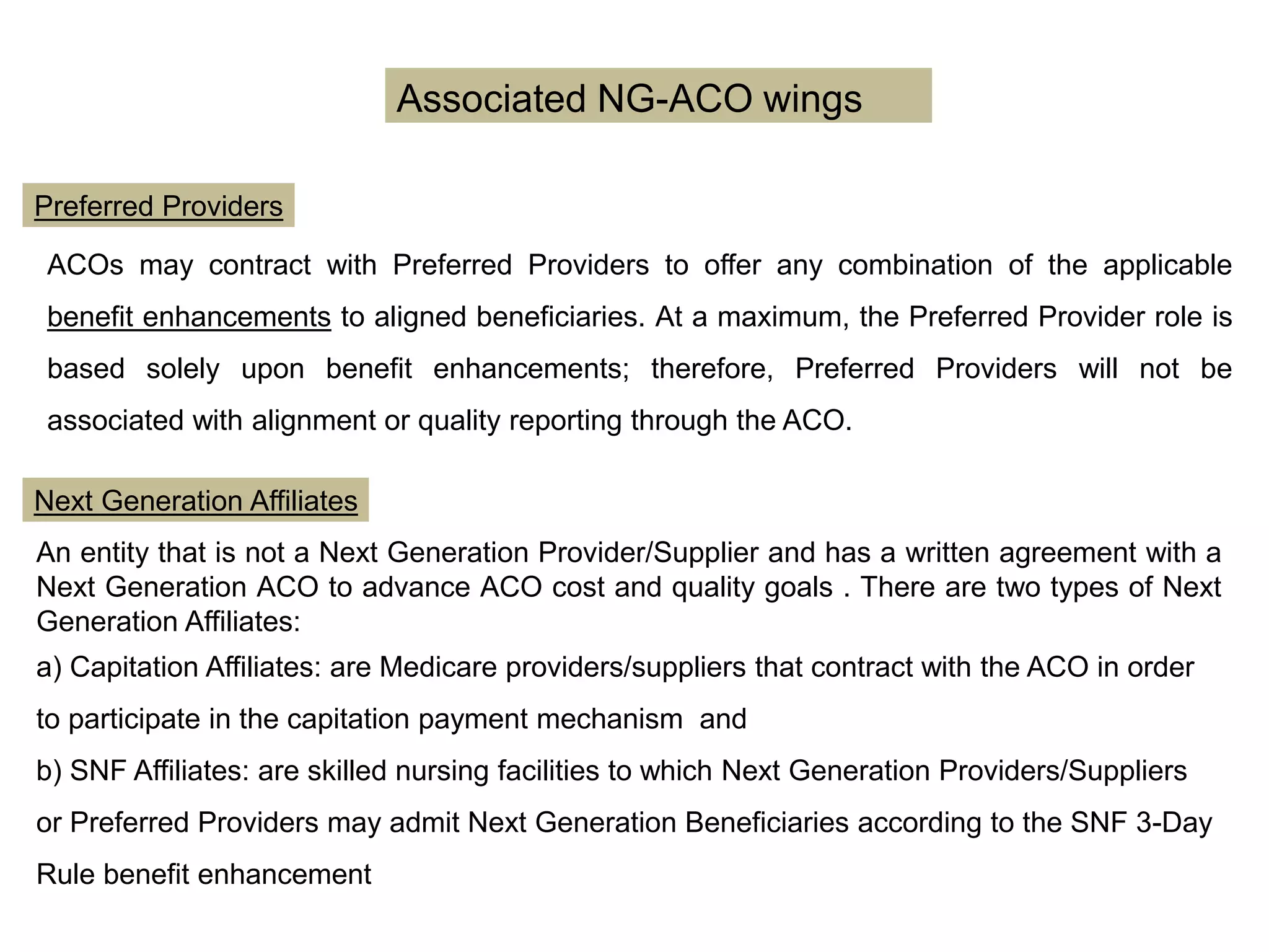 Associated NG-ACO wings
Preferred Providers
Next Generation Affiliates
ACOs may contract with Preferred Providers to offer any combination of the applicable
benefit enhancements to aligned beneficiaries. At a maximum, the Preferred Provider role is
based solely upon benefit enhancements; therefore, Preferred Providers will not be
associated with alignment or quality reporting through the ACO.
An entity that is not a Next Generation Provider/Supplier and has a written agreement with a
Next Generation ACO to advance ACO cost and quality goals . There are two types of Next
Generation Affiliates:
a) Capitation Affiliates: are Medicare providers/suppliers that contract with the ACO in order
to participate in the capitation payment mechanism and
b) SNF Affiliates: are skilled nursing facilities to which Next Generation Providers/Suppliers
or Preferred Providers may admit Next Generation Beneficiaries according to the SNF 3-Day
Rule benefit enhancement
 