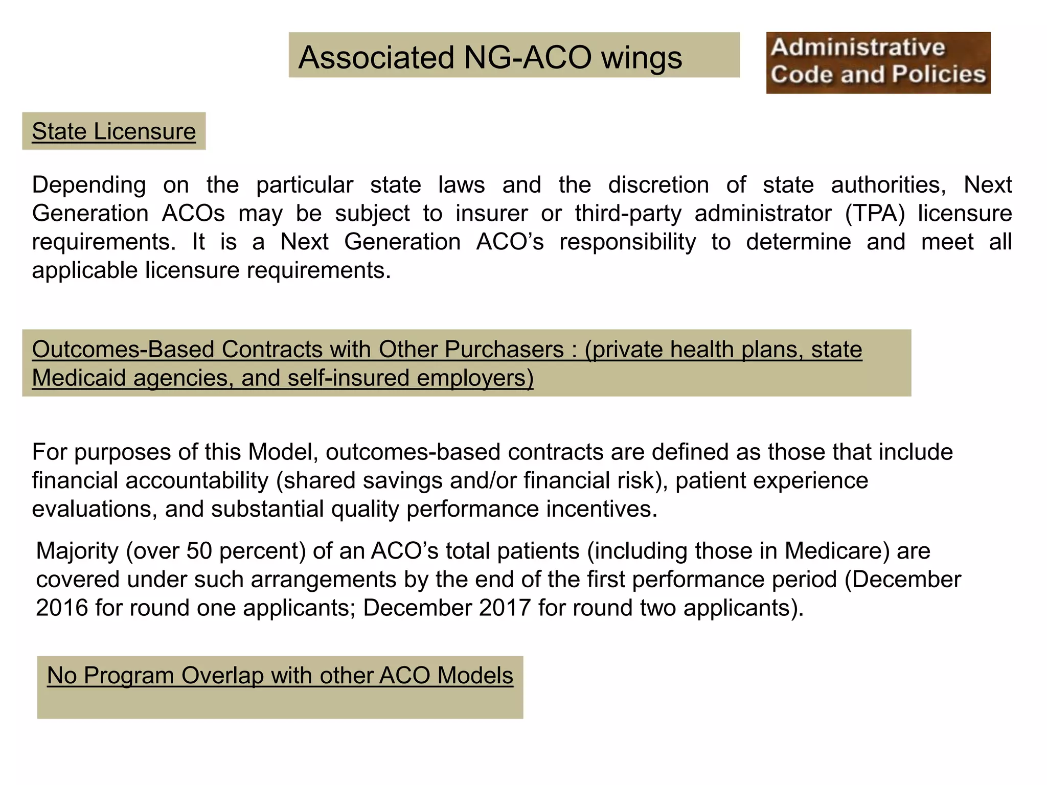 State Licensure
No Program Overlap with other ACO Models
Associated NG-ACO wings
Depending on the particular state laws and the discretion of state authorities, Next
Generation ACOs may be subject to insurer or third-party administrator (TPA) licensure
requirements. It is a Next Generation ACO’s responsibility to determine and meet all
applicable licensure requirements.
Outcomes-Based Contracts with Other Purchasers : (private health plans, state
Medicaid agencies, and self-insured employers)
For purposes of this Model, outcomes-based contracts are defined as those that include
financial accountability (shared savings and/or financial risk), patient experience
evaluations, and substantial quality performance incentives.
Majority (over 50 percent) of an ACO’s total patients (including those in Medicare) are
covered under such arrangements by the end of the first performance period (December
2016 for round one applicants; December 2017 for round two applicants).
 