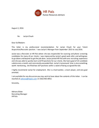 August 2, 2016
Re: Jaclyn Chuah
Dear Sir/Madam:
This letter is my professional recommendation for Jaclyn Chuah for your Talent
Acquisition/Recruiter position. I was Jaclyn’s Manager from September 2015 to July 2016.
Jaclyn was a Recruiter at HR Pals where she was responsible for sourcing and phone screening
candidates for many of our clients. I was impressed by Jaclyn’s good work ethic and willingness
to go above and beyond to get the job done. Jaclyn joined HR Pals with zero recruiting experience
and she was able to quickly learn and fill positions for our clients. She had a goal of 10 candidate
submissions a month and consistently exceeded that. Jaclyn’s turnaround time is also something
worth mentioning, she filled two A/P positions within a week of being assigned the role.
I highly recommend Jaclyn for employment. She is a hard worker, a team player, and very goal
oriented.
I amavailable for any discussion you may wish to have about the contents of this letter. I can be
reached at adriana@hrpals.com or (562) 965-8952.
Sincerely,
Adriana Blake
Recruiting Manager
HR Pals
 