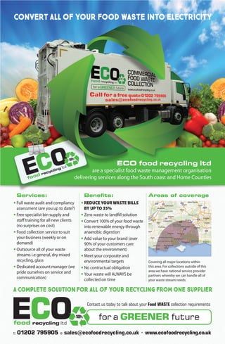 ECO food recycling ltd
are a specialist food waste management organisation
delivering services along the South coast and Home Counties
	Services:
•	Full waste audit and compliancy 	
	 assessment (are you up to date?)
•	Free specialist bin supply and 	
	 staff training for all new clients 	
	 (no surprises on cost)
•	Food collection service to suit 	
	 your business (weekly or on
	demand)
•	Outsource all of your waste 		
	 streams i.e general, dry mixed
	 recycling, glass
•	Dedicated account manager (we 	
	 pride ourselves on service and 	
	communication)
	Benefits:
•	REDUCE YOUR WASTE BILLS 	
	 BY UP TO 35%
•	Zero waste to landfill solution
•	Convert 100% of your food waste 	
	 into renewable energy through 	
	 anaerobic digestion
•	Add value to your brand (over 	
	 90% of your customers care 		
	 about the environment)
•	Meet your corporate and
	 environmental targets
•	No contractual obligation
•	Your waste will ALWAYS be
	 collected on time
Areas of coverage
t:01202 795905 e:sales@ecofoodrecycling.co.uk • www.ecofoodrecycling.co.uk
Contact us today to talk about your Food WASTE collection requirements
for a GREENER futureECOfood recycling ltd
100%
convert all of your food waste into electricity
a complete solution for all of your recycling from one supplier
Covering all major locations within
this area. For collections outside of this
area we have national service provider
partners whereby we can handle all of
your waste stream needs.
 