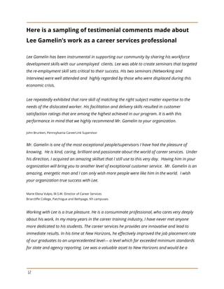 Here is a sampling of testimonial comments made about
Lee Gamelin’s work as a career services professional
Lee Gamelin has been instrumental in supporting our community by sharing his workforce
development skills with our unemployed clients. Lee was able to create seminars that targeted
the re-employment skill sets critical to their success. His two seminars (Networking and
Interview) were well attended and highly regarded by those who were displaced during this
economic crisis.
Lee repeatedly exhibited that rare skill of matching the right subject matter expertise to the
needs of the dislocated worker. His facilitation and delivery skills resulted in customer
satisfaction ratings that are among the highest achieved in our program. It is with this
performance in mind that we highly recommend Mr. Gamelin to your organization.
John Brunken, Pennsylvania CareerLink Supervisor
Mr. Gamelin is one of the most exceptional people/supervisors I have had the pleasure of
knowing. He is kind, caring, brilliant and passionate about the world of career services. Under
his direction, I acquired an amazing skillset that I still use to this very day. Having him in your
organization will bring you to another level of exceptional customer service. Mr. Gamelin is an
amazing, energetic man and I can only wish more people were like him in the world. I wish
your organization true success with Lee.
Marie Elena Vulpis, M.S.W. Director of Career Services
Briarcliffe College, Patchogue and Bethpage, NY campuses
Working with Lee is a true pleasure. He is a consummate professional, who cares very deeply
about his work. In my many years in the career training industry, I have never met anyone
more dedicated to his students. The career services he provides are innovative and lead to
immediate results. In his time at New Horizons, he effectively improved the job placement rate
of our graduates to an unprecedented level--- a level which far exceeded minimum standards
for state and agency reporting. Lee was a valuable asset to New Horizons and would be a
12
 