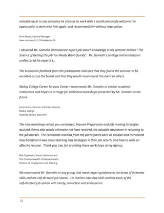 valuable asset to any company he chooses to work with. I would personally welcome the
opportunity to work with him again, and recommend him without reservation.
Eirini Dovas, General Manager
New Horizons CLC, Philadelphia PA
I observed Mr. Gamelin demonstrate expert job search knowledge in his seminar entitled "The
Science of Getting the Job You Really Want Quickly". Mr. Gamelin's tutelage and enthusiasm
underscored his expertise…
The evaluation feedback from the participants indicates that they found the seminar to be
excellent across the board and that they would recommend this event to others.
Molloy College Career Services Center recommends Mr. Gamelin to similar academic
institutions and hopes to arrange for additional workshops presented by Mr. Gamelin in the
future.
June Hinton, Director of Career Services
Molloy College
Rockville Centre, New York
The nine workshops which you conducted, Resume Preparation and Job Hunting Strategies
assisted clients who would otherwise not have received this valuable assistance in returning to
the job market. The comments received from the participants were all positive and mentioned
how beneficial it was about learning new strategies in their job search, and how to write an
effective resume. Thank you, Lee, for providing these workshops at my Agency.
Bob Taglilatelo, Branch Administrator
The Commonwealth of Massachusetts
Division of Employment and Training
We recommend Mr. Gamelin to any group that needs expert guidance in the areas of interview
skills and the self-directed job search. He teaches interview skills and the tools of the
self-directed job search with clarity, conviction and enthusiasm.
13
 
