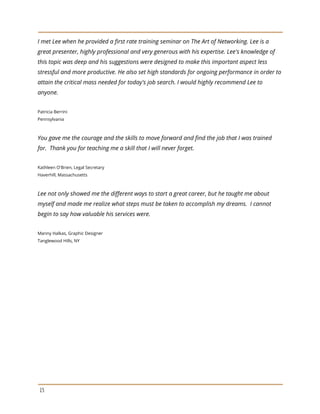 I met Lee when he provided a first rate training seminar on The Art of Networking. Lee is a
great presenter, highly professional and very generous with his expertise. Lee's knowledge of
this topic was deep and his suggestions were designed to make this important aspect less
stressful and more productive. He also set high standards for ongoing performance in order to
attain the critical mass needed for today's job search. I would highly recommend Lee to
anyone.
Patricia Berrini
Pennsylvania
You gave me the courage and the skills to move forward and find the job that I was trained
for. Thank you for teaching me a skill that I will never forget.
Kathleen O'Brien, Legal Secretary
Haverhill, Massachusetts
Lee not only showed me the different ways to start a great career, but he taught me about
myself and made me realize what steps must be taken to accomplish my dreams. I cannot
begin to say how valuable his services were.
Manny Halkas, Graphic Designer
Tanglewood Hills, NY
15
 