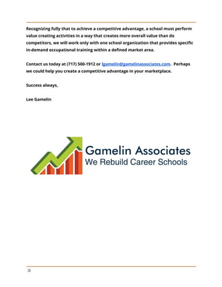 Recognizing fully that to achieve a competitive advantage, a school must perform
value creating activities in a way that creates more overall value than do
competitors, we will work only with one school organization that provides specific
in-demand occupational training within a defined market area.
Contact us today at (717) 500-1912 or ​lgamelin@gamelinassociates.com​. Perhaps
we could help you create a competitive advantage in your marketplace.
Success always,
Lee Gamelin
16
 