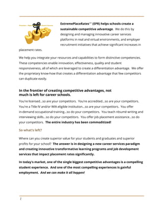 ExtremePlaceRates​sm​
(EPR) helps schools create a
sustainable competitive advantage​. We do this by
designing and managing innovative career services
platforms in real and virtual environments, and employer
recruitment initiatives that achieve significant increases in
placement rates.
We help you integrate your resources and capabilities to form distinctive competencies.
These competencies enable innovation, effectiveness, quality and student
responsiveness, all of which are leveraged to create a differentiation advantage. We offer
the proprietary know-how that creates a differentiation advantage that few competitors
can duplicate easily.
In the frontier of creating competitive advantages, not
much is left for career schools.
You're licensed...so are your competitors. You're accredited...so are your competitors.
You're a Title IV and/or WIA eligible institution...so are your competitors. You offer
in-demand occupational training...so do your competitors. You teach résumé writing and
interviewing skills...so do your competitors. You offer job placement assistance...so do
your competitors. ​The entire industry has been commoditized!
So what’s left?
Where can you create superior value for your students and graduates and superior
profits for your school? ​The answer is in designing a new career services paradigm
and creating innovative transformative learning programs and job development
services that impact placement rates significantly.
In today's market, one of the single biggest competitive advantages is a compelling
student experience. And one of the most compelling experiences is gainful
employment. ​And we can make it all happen!
2
 