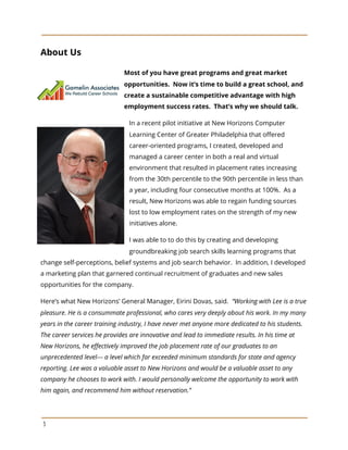 About Us
Most of you have great programs and great market
opportunities. Now it’s time to build a great school, and
create a sustainable competitive advantage with high
employment success rates. That’s why we should talk.
In a recent pilot initiative at New Horizons Computer
Learning Center of Greater Philadelphia that offered
career-oriented programs, I created, developed and
managed a career center in both a real and virtual
environment that resulted in placement rates increasing
from the 30th percentile to the 90th percentile in less than
a year, including four consecutive months at 100%. As a
result, New Horizons was able to regain funding sources
lost to low employment rates on the strength of my new
initiatives alone.
I was able to to do this by creating and developing
groundbreaking job search skills learning programs that
change self-perceptions, belief systems and job search behavior. In addition, I developed
a marketing plan that garnered continual recruitment of graduates and new sales
opportunities for the company.
Here’s what New Horizons’ General Manager, Eirini Dovas, said. ​“Working with Lee is a true
pleasure. He is a consummate professional, who cares very deeply about his work. In my many
years in the career training industry, I have never met anyone more dedicated to his students.
The career services he provides are innovative and lead to immediate results. In his time at
New Horizons, he effectively improved the job placement rate of our graduates to an
unprecedented level--- a level which far exceeded minimum standards for state and agency
reporting. Lee was a valuable asset to New Horizons and would be a valuable asset to any
company he chooses to work with. I would personally welcome the opportunity to work with
him again, and recommend him without reservation.”
3
 