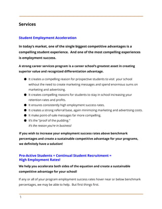 Services
Student Employment Acceleration
In today’s market, one of the single biggest competitive advantages is a
compelling student experience. And one of the most compelling experiences
is employment success.
A strong career services program is a career school’s greatest asset in creating
superior value and recognized differentiation advantage.
● It creates a compelling reason for prospective students to visit your school
without the need to create marketing messages and spend enormous sums on
marketing and advertising.
● It creates compelling reasons for students to stay in school increasing your
retention rates and profits.
● It ensures consistently high employment success rates.
● It creates a strong referral base, again minimizing marketing and advertising costs.
● It make point-of-sale messages far more compelling.
● It’s the “proof of the pudding.”
It’s the reason you’re in business!
If you wish to increase your employment success rates above benchmark
percentages and create a sustainable competitive advantage for your programs,
we definitely have a solution!
Pro-Active Students + Continual Student Recruitment =
High Employment Rates!
We help you accelerate both sides of the equation and create a sustainable
competitive advantage for your school!
If any or all of your program employment success rates hover near or below benchmark
percentages, we may be able to help. But first things first.
5
 