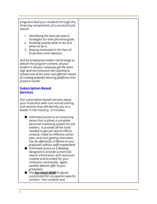 programs lead your students through the
three key components of a successful job
search:
1. Identifying the best job search
strategies for their personal goals.
2. Knowing exactly what to do and
when to do it.
3. Staying motivated in the face of
frustration and rejection.
And by employing modern technology to
deliver the program content,​ all your
student in all your campuses get the same
high level live instructor-led coaching to
achieve one of the most cost-effective means
of creating powerful learning platforms that
produce results!
Subscription-Based
Services
Our subscription-based services equip
your institution with core virtual training
and services that will identify you as a
leader in the industry. It includes:
● Unlimited access to an eLearning
series that outlines a complete
personal marketing system for job
seekers. It provide all the tools
needed to get job search efforts
unstuck, make an effective action
plan, and start getting interviews.
Can be offered for a lifetime to your
graduates without staff involvement!
● Unlimited access to a Weblog
designed to provide current job
search information and resources
created and branded for your
institution exclusively. ​Again,
another lifetime offer to your
graduates!
● The ​Get Hired NOW! Program
customized for occupation-specific
content. ​Your students and
7
 