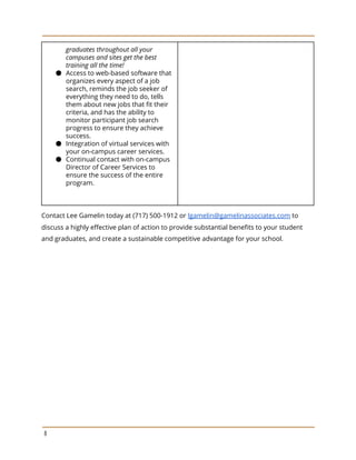 graduates throughout all your
campuses and sites get the best
training all the time!
● Access to web-based software that
organizes every aspect of a job
search, reminds the job seeker of
everything they need to do, tells
them about new jobs that fit their
criteria, and has the ability to
monitor participant job search
progress to ensure they achieve
success.
● Integration of virtual services with
your on-campus career services.
● Continual contact with on-campus
Director of Career Services to
ensure the success of the entire
program.
Contact Lee Gamelin today at (717) 500-1912 or ​lgamelin@gamelinassociates.com​ to
discuss a highly effective plan of action to provide substantial benefits to your student
and graduates, and create a sustainable competitive advantage for your school.
8
 