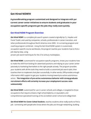 Get Hired NOW!®
A groundbreaking program customized and designed to integrate with yur
current career center initiatives to ensure students and graduates in your
occupation-specific programs get the jobs they really want quickly.
Get Hired NOW! Program Overview
 
Get Hired NOW! is a complete job search system created originally by C.J. Hayden and
Frank Traditi, and used by companies, schools, professionals in career transition, and
other professionals throughout North America since 2005. It is a training program and
coaching program combined. Using the Get Hired NOW! system in customized,
occupation-specific course workbooks, the program teaches your students how to find a
job step by step, using
proven job search techniques for the 21st century marketplace.
Get Hired NOW!, customized for occupation-specific programs, shows your students how
to make the shift from looking for advertised positions and relying on your career center
passively to marketing themselves to the right people actively. The program provides
your students with all the tools they need to build a customized job search plan, then
coaches them to implement that plan successfully. In other words, EPR provides enough
information AND support to get your students moving toward pro-active autonomous
action. ​The integration of pro-active autonomous behavior with strong graduate
recruitment efforts will certainly increase your employment success rates
substantially!
Get Hired NOW!, customized for use in career schools and colleges, is targeted to those
occupations that require at least a high school diploma, or equivalent, and
comprehensive specialized training at the accredited career school and college level.
Get Hired NOW! For Career School Students, teaches students what really works to find a
job - connecting with people who know where the jobs are through networking, building
9
 