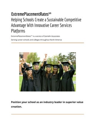 ExtremePlacementRates​sm
Helping Schools Create a Sustainable Competitive
Advantage With Innovative Career Services
Platforms
ExtremePlacementRates​sm​
is a service of Gamelin Associates
Serving career schools and colleges throughout North America
Position your school as an industry leader in superior value
creation.
 