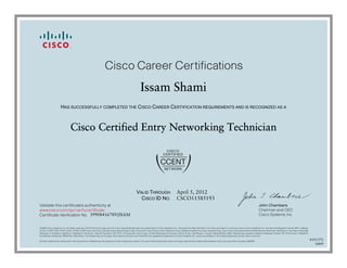 John Chambers
Chairman and CEO
Cisco Systems, Inc.
Cisco Career Certifications
Validate this certificate’s authenticity at
Certificate Verification No.
www.cisco.com/go/verifycertificate
©2006 Cisco Systems, Inc. All rights reserved. CCVP, the Cisco logo, and the Cisco Square Bridge logo are trademarks of Cisco Systems, Inc.; Changing the Way We Work, Live, Play, and Learn is a service mark of Cisco Systems, Inc.; and Access Registrar, Aironet, BPX, Catalyst,
CCDA, CCDP, CCIE, CCIP, CCNA, CCNP, CCSP, Cisco, the Cisco Certified Internetwork Expert logo, Cisco IOS, Cisco Press, Cisco Systems, Cisco Systems Capital, the Cisco Systems logo, Cisco Unity, Enterprise/Solver, EtherChannel, EtherFast, EtherSwitch, Fast Step, Follow Me
Browsing, FormShare, GigaDrive, GigaStack, HomeLink, Internet Quotient, IOS, IP/TV, iQ Expertise, the iQ logo, iQ Net Readiness Scorecard, iQuick Study, LightStream, Linksys, MeetingPlace, MGX, Networking Academy, Network Registrar, Packet, PIX, ProConnect, RateMUX,
ScriptShare, SlideCast, SMARTnet, StackWise, The Fastest Way to Increase Your Internet Quotient, and TransPath are registered trademarks of Cisco Systems, Inc. and/or its affiliates in the United States and certain other countries.
All other trademarks mentioned in this document or Website are the property of their respective owners. The use of the word partner does not imply a partnership relationship between Cisco and any other company. (0609R)
Issam Shami
HAS SUCCESSFULLY COMPLETED THE CISCO CAREER CERTIFICATION REQUIREMENTS AND IS RECOGNIZED AS A
Cisco Certified Entry Networking Technician
VALID THROUGH
CISCO ID NO.
April 5, 2012
CSCO11585193
399084167892ISAM
4351372
0409
 
