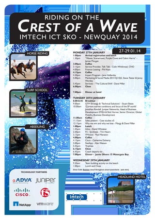 IMTECH ICT SKO - NEWQUAY 2014
RIDING ON THE
Crest of a Wave
HORSE RIDING
SURF SCHOOL
ABSEILING
HEADLAND HOTEL
MONDAY 27TH JANUARY	
1.00pm	 Arrival registration and lunch
1.30pm	 “Waves, Scarecrows, Purple Cows and Calvin Harris” -
James Morgan
3.00pm	Coffee
3.15pm	 Service Provider, Talk Talk - Colin Whitbread, CNO
4.00pm	 Finance Leasing - Phil Keys
4.15pm	Coffee
4.30pm	 Impart Program - Jane Hollamby
5.00pm	 Marketing & Social Media 2014 Q1/Q2, Steve Tester & Jenny
Worsley
5.45pm	 Services - ‘The Cultural Shift’- Dave Millar
6.00pm	Close
	
7.00pm	 Dinner at hotel
	
TUESDAY 28TH JANUARY
8.00-8.45	Breakfast
9.00am	 GTM Strategy & ‘Technical Solutions’ - Stuart Bates
10.00am	 ‘Current market conditions and focus of the SP world’.
Jonathan Kendall, Juniper Networks, Head of Business
Development EMEA & Rob Horner, Senior Director, Global
Mobility Business Development
11.00am	Coffee
11.15am	 Sales present - Case studies x5
12.15pm	 Why we win and why we lose - Margy & Dave Millar
1.00pm	Lunch
1.45pm	 Adva - David Whitaker
2.30pm	 F5 - Synthesis - Tim Hearn
3.15pm	 VMware - Paul Manaton
4.00pm	Coffee
4.15pm	 Cisco - Catherine Doherty
5.00pm	 NetApp - Alan Watson
5.45pm	Trophies
6.15pm	Close
6.45pm	 Coach departs for...	
7.00pm	 Dinner - Jamie Olivers 15 Watergate Bay
WEDNESDAY 29TH JANUARY
9.30am	 Team building activity on the beach
1.00pm	 Lunch and Close
Dress Code: Business casual throughout (smart jeans/slacks - polo shirt)
27-29.01.14
TECHNOLOGY PARTNERS
 