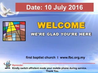 First Baptist Church
Reminder:
Kindly switch off/silent mode your mobile phone during service.
Thank You.
WELCOME
WE’RE GLAD YOU’RE HERE
first baptist church I www.fbc.org.my
Date: 10 July 2016
 