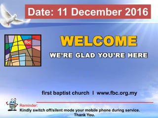 First Baptist Church
Reminder:
Kindly switch off/silent mode your mobile phone during service.
Thank You.
WELCOME
WE’RE GLAD YOU’RE HERE
first baptist church I www.fbc.org.my
Date: 11 December 2016
 
