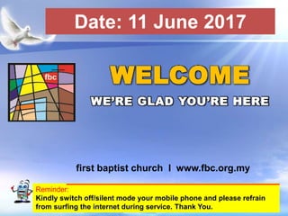 First Baptist Church
Reminder:
Kindly switch off/silent mode your mobile phone and please refrain
from surfing the internet during service. Thank You.
WELCOME
WE’RE GLAD YOU’RE HERE
first baptist church I www.fbc.org.my
Date: 11 June 2017
 