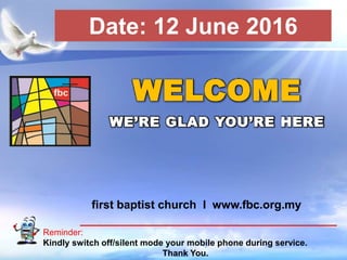 First Baptist Church
Reminder:
Kindly switch off/silent mode your mobile phone during service.
Thank You.
WELCOME
WE’RE GLAD YOU’RE HERE
first baptist church I www.fbc.org.my
Date: 12 June 2016
 