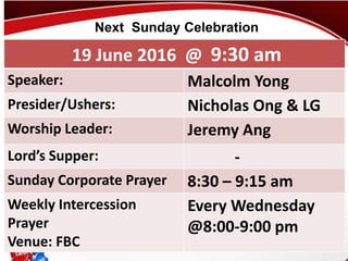 First Baptist Church
19 June 2016 @ 9:30 am
Speaker: Malcolm Yong
Presider/Ushers: Nicholas Ong & LG
Worship Leader: Jeremy Ang
Lord’s Supper: -
Sunday Corporate Prayer 8:30 – 9:15 am
Weekly Intercession
Prayer
Venue: FBC
Every Wednesday
@8:00-9:00 pm
Next Sunday Celebration
 