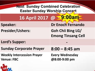 First Baptist Church
16 April 2017 @ 9:00 am
Speaker: Dr Enoch Fernando
Presider/Ushers: Goh Chii Bing LG/
Emong Tinsang Cell
Lord’s Supper: -
Sunday Corporate Prayer 8:00 – 8:45 am
Weekly Intercession Prayer
Venue: FBC
Every Wednesday
@8:00-9:00 pm
Next Sunday Combined Celebration
Easter Sunday Worship Concert
9:00am
 